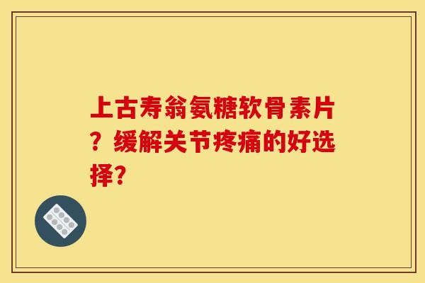 上古寿翁氨糖软骨素片？缓解关节疼痛的好选择？