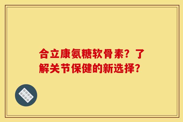 合立康氨糖软骨素？了解关节保健的新选择？