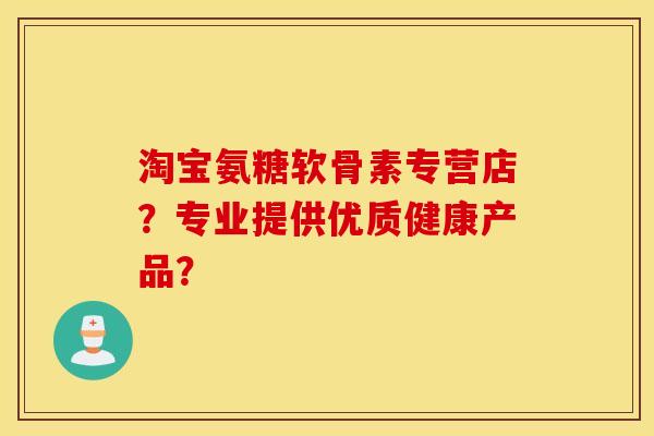 淘宝氨糖软骨素专营店？专业提供优质健康产品？