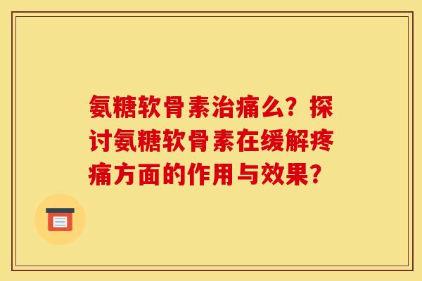 氨糖软骨素治痛么？探讨氨糖软骨素在缓解疼痛方面的作用与效果？
