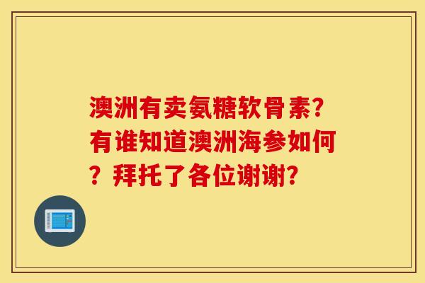 澳洲有卖氨糖软骨素？有谁知道澳洲海参如何？拜托了各位谢谢？