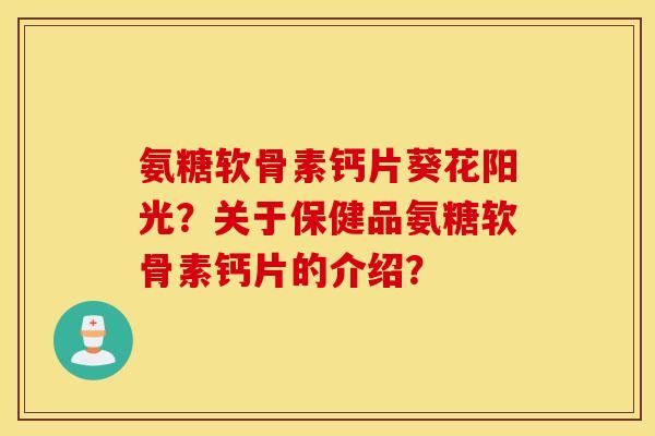 氨糖软骨素钙片葵花阳光？关于保健品氨糖软骨素钙片的介绍？