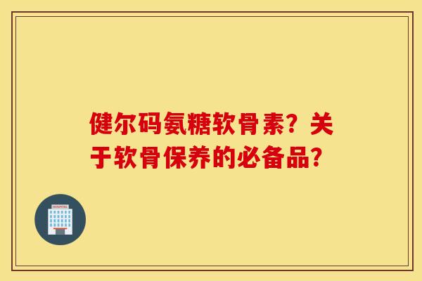 健尔码氨糖软骨素?关于软骨保养的必备品? 健尔码氨糖软骨素?关于软骨保养的必备品?