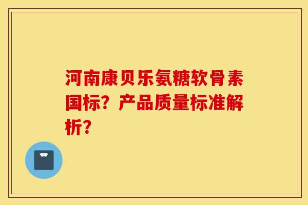 河南康贝乐氨糖软骨素国标？产品质量标准解析？