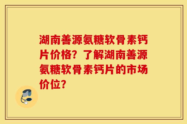 湖南善源氨糖软骨素钙片价格？了解湖南善源氨糖软骨素钙片的市场价位？