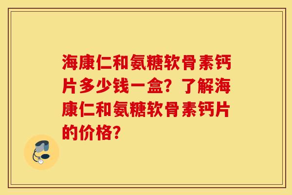 海康仁和氨糖软骨素钙片多少钱一盒？了解海康仁和氨糖软骨素钙片的价格？