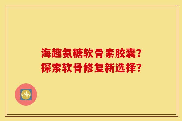 海趣氨糖软骨素胶囊？探索软骨修复新选择？