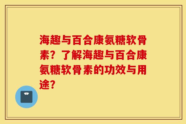 海趣与百合康氨糖软骨素？了解海趣与百合康氨糖软骨素的功效与用途？