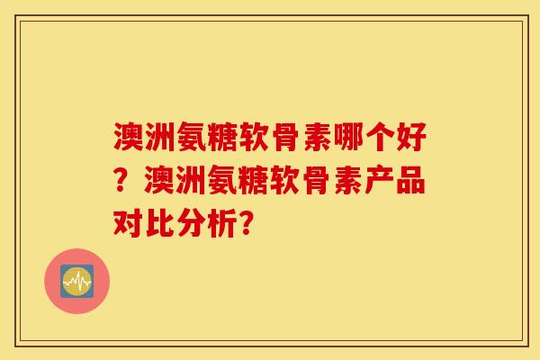 澳洲氨糖软骨素哪个好？澳洲氨糖软骨素产品对比分析？