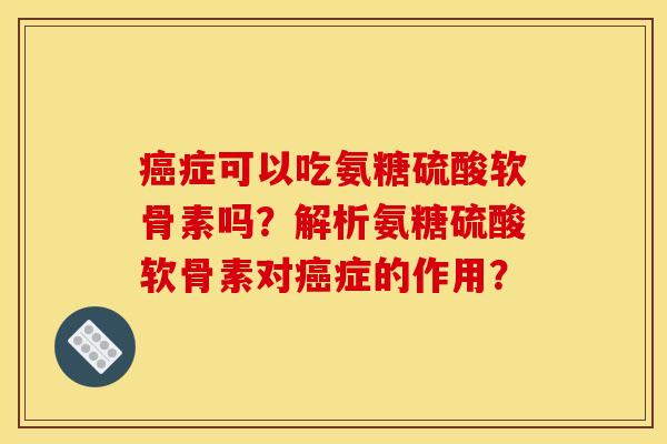 癌症可以吃氨糖硫酸软骨素吗?解析氨糖硫酸软骨素对癌症的作用? 癌症可以吃氨糖硫酸软骨素吗?解析氨糖硫酸软骨素对癌症的作用?