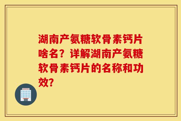 湖南产氨糖软骨素钙片啥名？详解湖南产氨糖软骨素钙片的名称和功效？