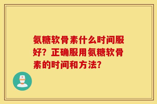 氨糖软骨素什么时间服好？正确服用氨糖软骨素的时间和方法？