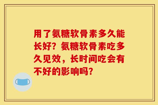 用了氨糖软骨素多久能长好?氨糖软骨素吃多久见效,长时间吃会有不好的影响吗? 用了氨糖软骨素多久能长好?氨糖软骨素吃多久见效,长时间吃会有不好的影响吗?