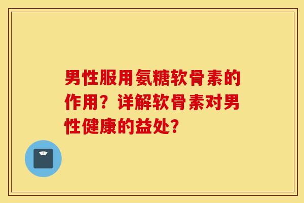 男性服用氨糖软骨素的作用？详解软骨素对男性健康的益处？