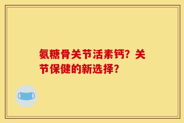氨糖骨关节活素钙？关节保健的新选择？