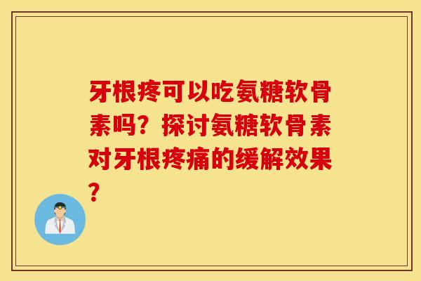 牙根疼可以吃氨糖软骨素吗？探讨氨糖软骨素对牙根疼痛的缓解效果？