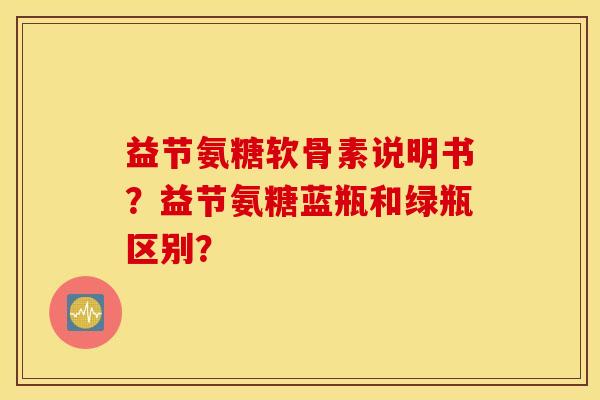 益节氨糖软骨素说明书？益节氨糖蓝瓶和绿瓶区别？