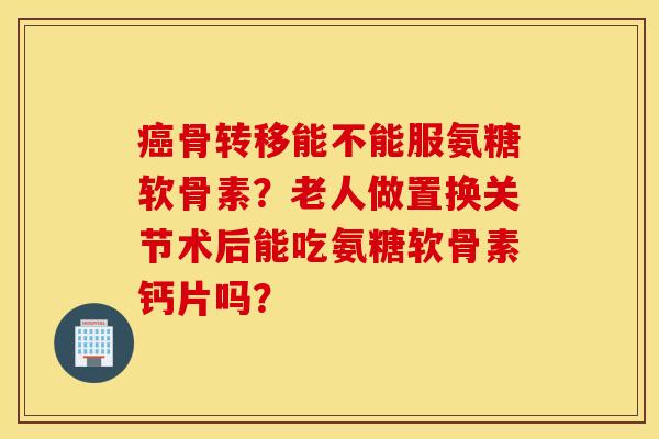 癌骨转移能不能服氨糖软骨素？老人做置换关节术后能吃氨糖软骨素钙片吗？