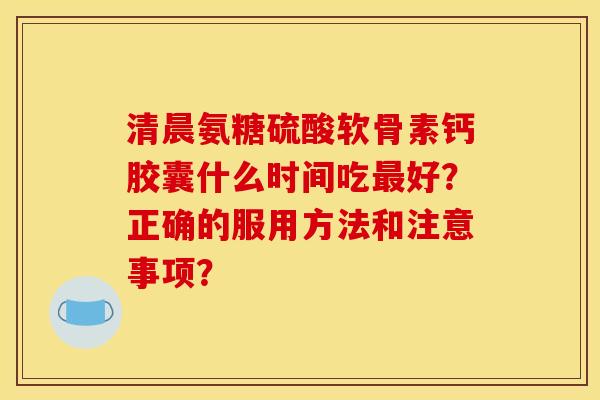 清晨氨糖硫酸软骨素钙胶囊什么时间吃最好?正确的服用方法和注意事项? 清晨氨糖硫酸软骨素钙胶囊什么时间吃最好?正确的服用方法和注意事项?