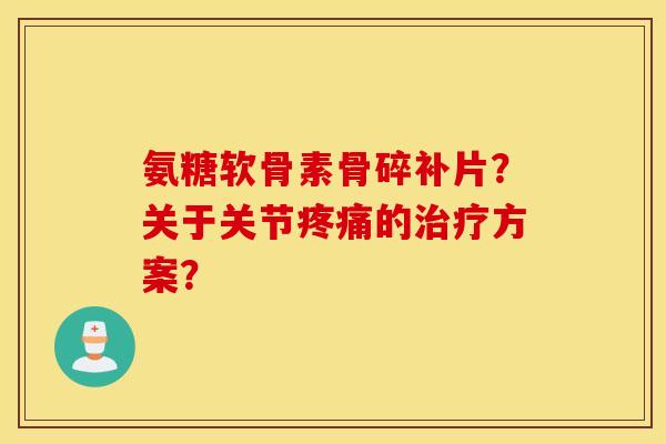 氨糖软骨素骨碎补片？关于关节疼痛的治疗方案？