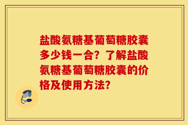 盐酸氨糖基葡萄糖胶囊多少钱一合？了解盐酸氨糖基葡萄糖胶囊的价格及使用方法？