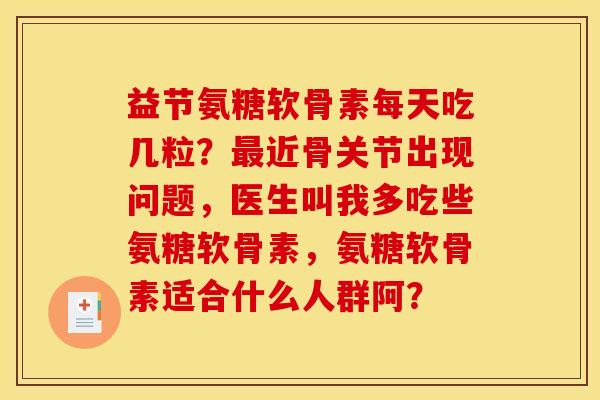 益节氨糖软骨素每天吃几粒?最近骨关节出现问题,医生叫我多吃些氨糖软骨素,氨糖软骨素适合什么人群阿? 益节氨糖软骨素每天吃几粒?最近骨关节出现问题,医生叫我多吃些氨糖软骨素,氨糖软骨素适合什么人群阿?