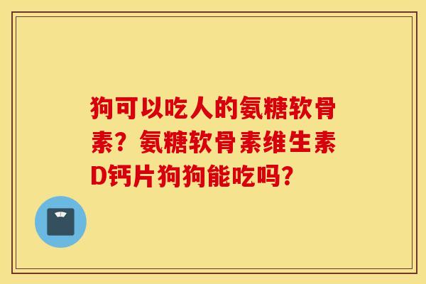 狗可以吃人的氨糖软骨素？氨糖软骨素维生素D钙片狗狗能吃吗？