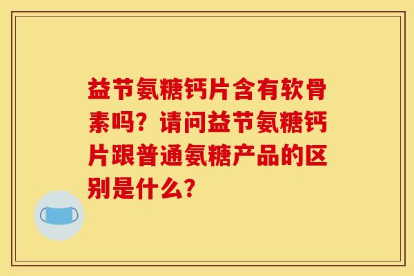 益节氨糖钙片含有软骨素吗？请问益节氨糖钙片跟普通氨糖产品的区别是什么？