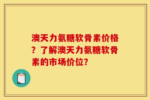 澳天力氨糖软骨素价格？了解澳天力氨糖软骨素的市场价位？