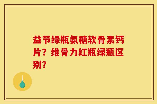 益节绿瓶氨糖软骨素钙片？维骨力红瓶绿瓶区别？