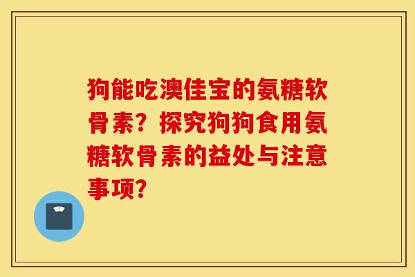 狗能吃澳佳宝的氨糖软骨素？探究狗狗食用氨糖软骨素的益处与注意事项？