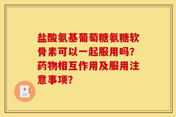 盐酸氨基葡萄糖氨糖软骨素可以一起服用吗？药物相互作用及服用注意事项？