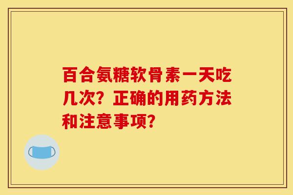 百合氨糖软骨素一天吃几次？正确的用药方法和注意事项？