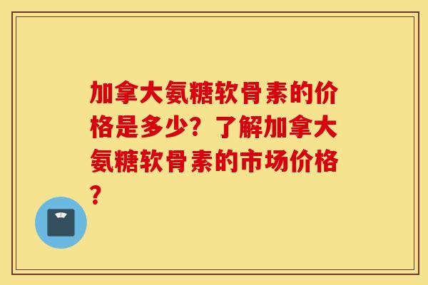 加拿大氨糖软骨素的价格是多少？了解加拿大氨糖软骨素的市场价格？