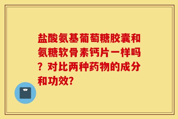 盐酸氨基葡萄糖胶囊和氨糖软骨素钙片一样吗？对比两种药物的成分和功效？