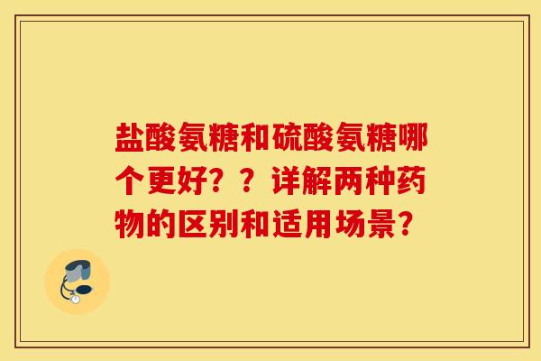 盐酸氨糖和硫酸氨糖哪个更好？？详解两种药物的区别和适用场景？
