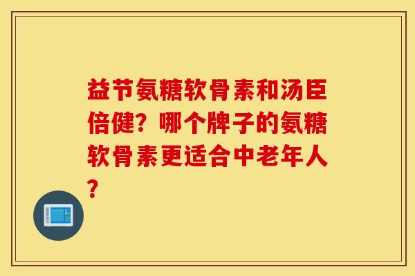 益节氨糖软骨素和汤臣倍健?哪个牌子的氨糖软骨素更适合中老年人? 益节氨糖软骨素和汤臣倍健?哪个牌子的氨糖软骨素更适合中老年人?