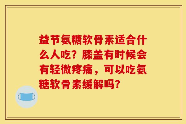 益节氨糖软骨素适合什么人吃？膝盖有时候会有轻微疼痛，可以吃氨糖软骨素缓解吗？