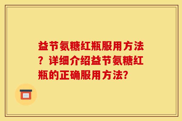益节氨糖红瓶服用方法?详细介绍益节氨糖红瓶的正确服用方法? 益节氨糖红瓶服用方法?详细介绍益节氨糖红瓶的正确服用方法?