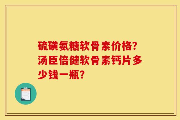 硫磺氨糖软骨素价格?汤臣倍健软骨素钙片多少钱一瓶? 硫磺氨糖软骨素价格?汤臣倍健软骨素钙片多少钱一瓶?
