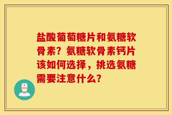 盐酸葡萄糖片和氨糖软骨素？氨糖软骨素钙片该如何选择，挑选氨糖需要注意什么？