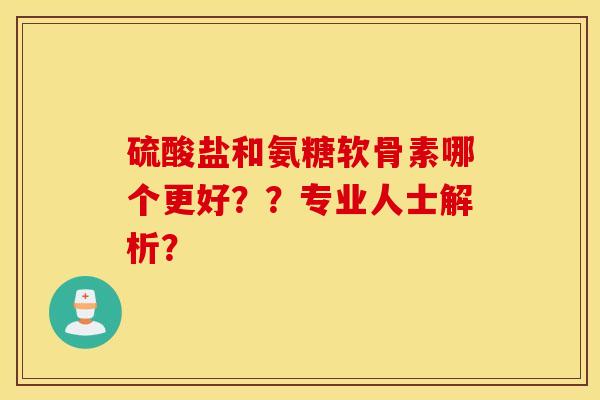 硫酸盐和氨糖软骨素哪个更好？？专业人士解析？