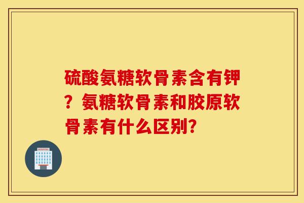 硫酸氨糖软骨素含有钾？氨糖软骨素和胶原软骨素有什么区别？