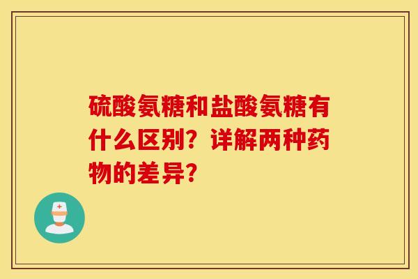 硫酸氨糖和盐酸氨糖有什么区别？详解两种药物的差异？
