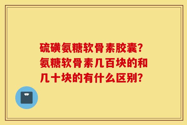 硫磺氨糖软骨素胶囊？氨糖软骨素几百块的和几十块的有什么区别？