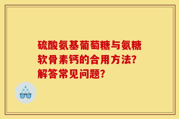 硫酸氨基葡萄糖与氨糖软骨素钙的合用方法?解答常见问题? 硫酸氨基葡萄糖与氨糖软骨素钙的合用方法?解答常见问题?