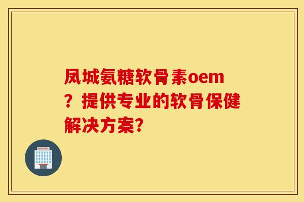 凤城氨糖软骨素oem？提供专业的软骨保健解决方案？