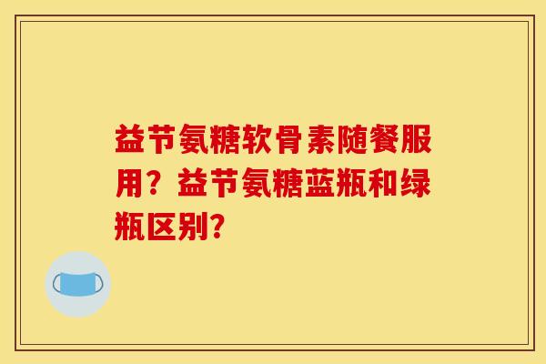 益节氨糖软骨素随餐服用？益节氨糖蓝瓶和绿瓶区别？