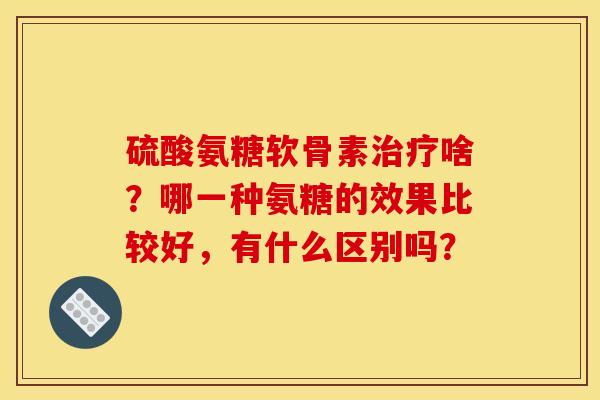 硫酸氨糖软骨素治疗啥?哪一种氨糖的效果比较好,有什么区别吗? 硫酸氨糖软骨素治疗啥?哪一种氨糖的效果比较好,有什么区别吗?