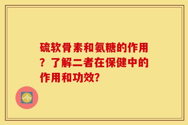 硫软骨素和氨糖的作用？了解二者在保健中的作用和功效？